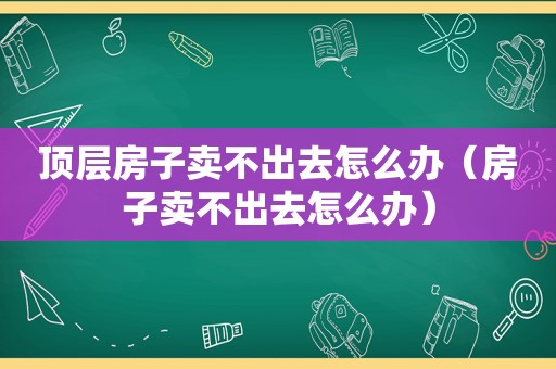 顶层房子卖不出去怎么办（房子卖不出去怎么办）