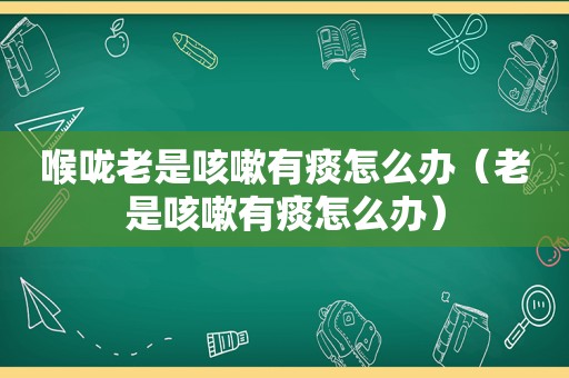 喉咙老是咳嗽有痰怎么办（老是咳嗽有痰怎么办）