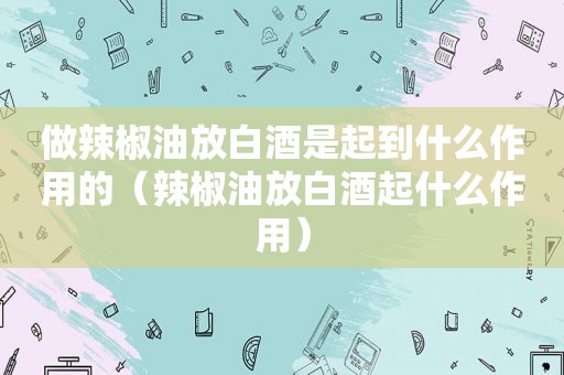 做辣椒油放白酒是起到什么作用的（辣椒油放白酒起什么作用）