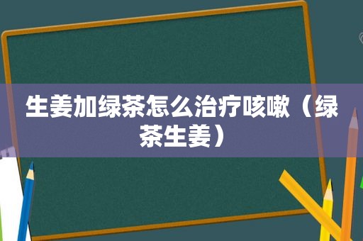 生姜加绿茶怎么治疗咳嗽（绿茶生姜）