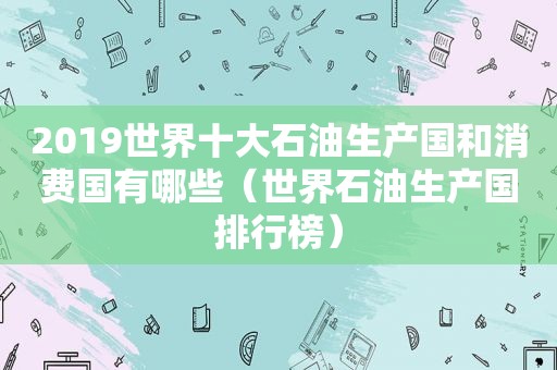 2019世界十大石油生产国和消费国有哪些（世界石油生产国排行榜）