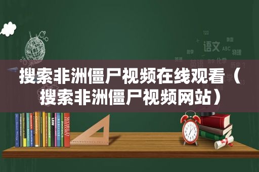 搜索非洲僵尸视频在线观看（搜索非洲僵尸视频网站）