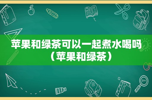 苹果和绿茶可以一起煮水喝吗（苹果和绿茶）