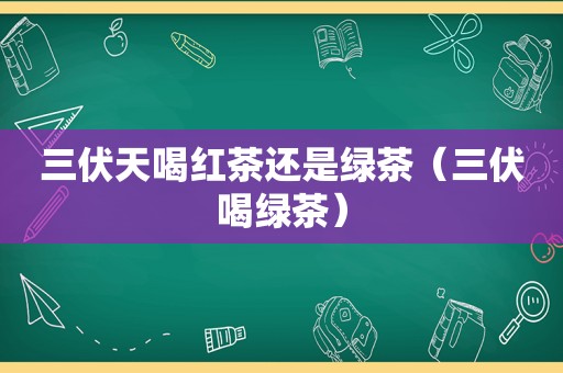 三伏天喝红茶还是绿茶（三伏喝绿茶）