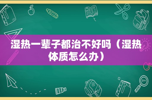 湿热一辈子都治不好吗（湿热体质怎么办）