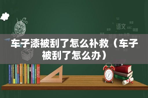 车子漆被刮了怎么补救（车子被刮了怎么办）