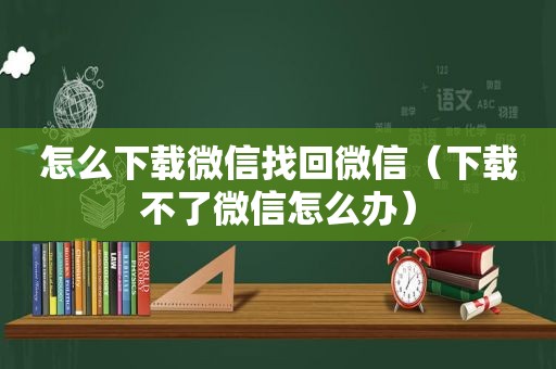 怎么下载微信找回微信（下载不了微信怎么办）