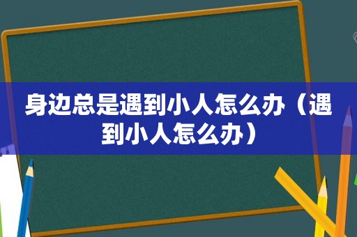 身边总是遇到小人怎么办（遇到小人怎么办）