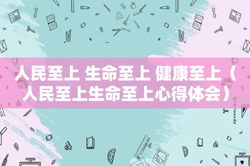 人民至上 生命至上 健康至上（人民至上生命至上心得体会）