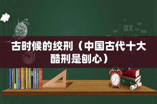 古时候的绞刑（中国古代十大酷刑是刨心）