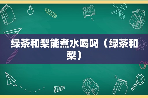 绿茶和梨能煮水喝吗（绿茶和梨）