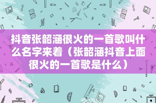 抖音张韶涵很火的一首歌叫什么名字来着（张韶涵抖音上面很火的一首歌是什么）