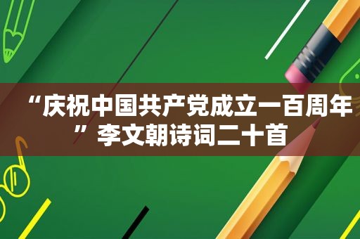 “庆祝中国 *** 成立一百周年”李文朝诗词二十首