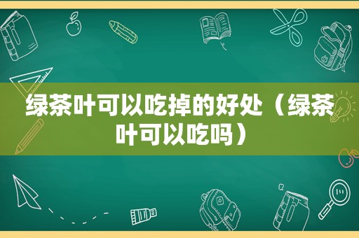 绿茶叶可以吃掉的好处（绿茶叶可以吃吗）