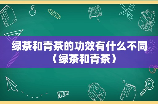 绿茶和青茶的功效有什么不同（绿茶和青茶）