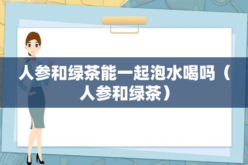 人参和绿茶能一起泡水喝吗（人参和绿茶）