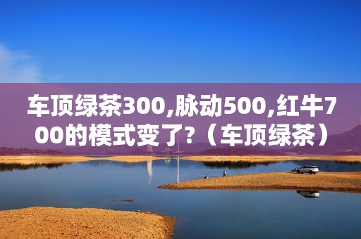 车顶绿茶300,脉动500,红牛700的模式变了?（车顶绿茶）