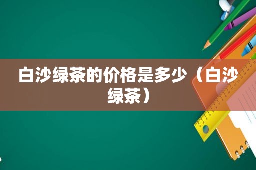 白沙绿茶的价格是多少（白沙绿茶）