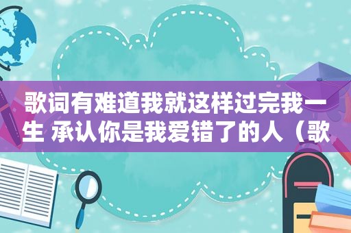 歌词有难道我就这样过完我一生 承认你是我爱错了的人（歌词有难道）