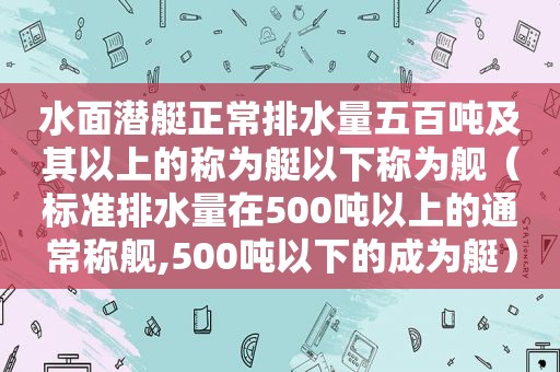 水面潜艇正常排水量五百吨及其以上的称为艇以下称为舰（标准排水量在500吨以上的通常称舰,500吨以下的成为艇）