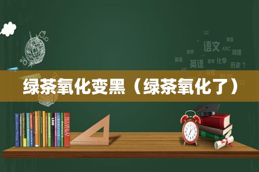 绿茶氧化变黑（绿茶氧化了）