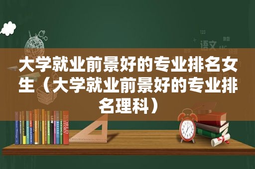 大学就业前景好的专业排名女生（大学就业前景好的专业排名理科）