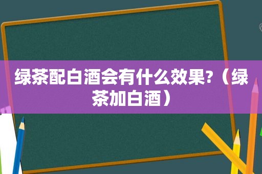 绿茶配白酒会有什么效果?（绿茶加白酒）