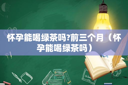 怀孕能喝绿茶吗?前三个月（怀孕能喝绿茶吗）