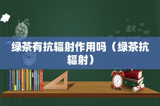 绿茶有抗辐射作用吗（绿茶抗辐射）