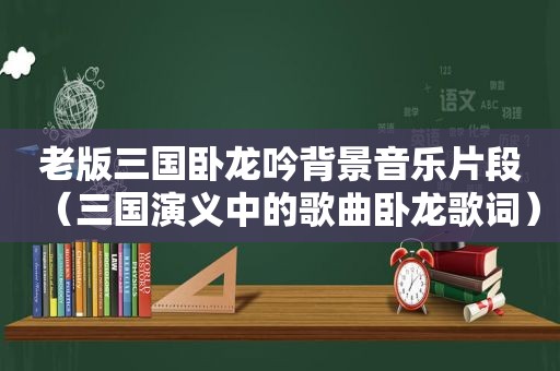 老版三国卧龙吟背景音乐片段（三国演义中的歌曲卧龙歌词）