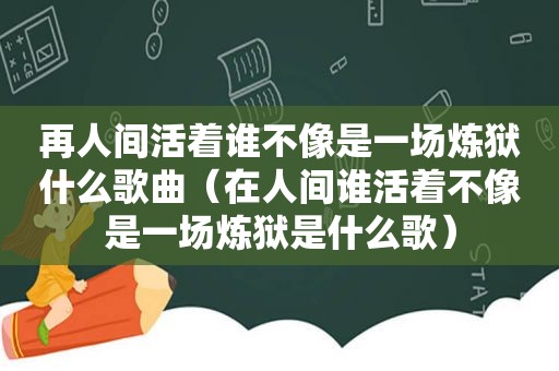 再人间活着谁不像是一场炼狱什么歌曲（在人间谁活着不像是一场炼狱是什么歌）