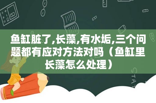 鱼缸脏了,长藻,有水垢,三个问题都有应对方法对吗（鱼缸里长藻怎么处理）