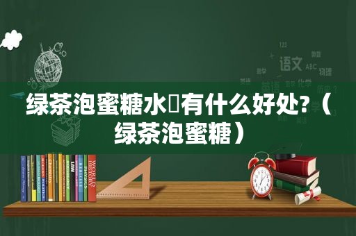 绿茶泡蜜糖水暍有什么好处?（绿茶泡蜜糖）