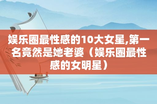 娱乐圈最性感的10大女星,第一名竟然是她老婆（娱乐圈最性感的女明星）