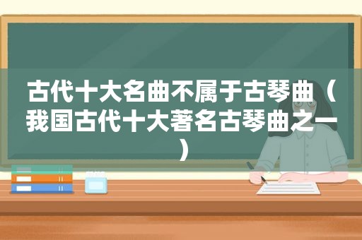 古代十大名曲不属于古琴曲（我国古代十大著名古琴曲之一）