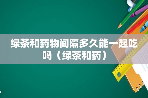 绿茶和药物间隔多久能一起吃吗（绿茶和药）