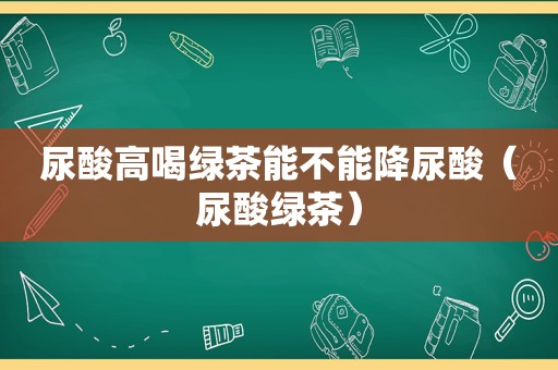 尿酸高喝绿茶能不能降尿酸（尿酸绿茶）