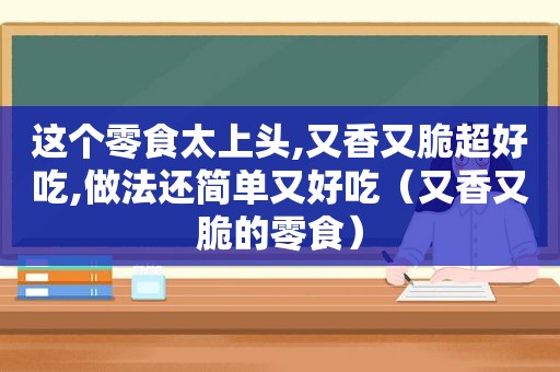 这个零食太上头,又香又脆超好吃,做法还简单又好吃（又香又脆的零食）