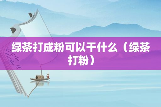 绿茶打成粉可以干什么（绿茶打粉）