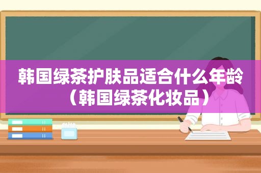 韩国绿茶护肤品适合什么年龄（韩国绿茶化妆品）