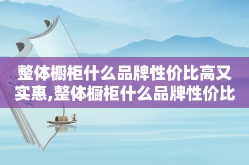 整体橱柜什么品牌性价比高又实惠,整体橱柜什么品牌性价比高又好用