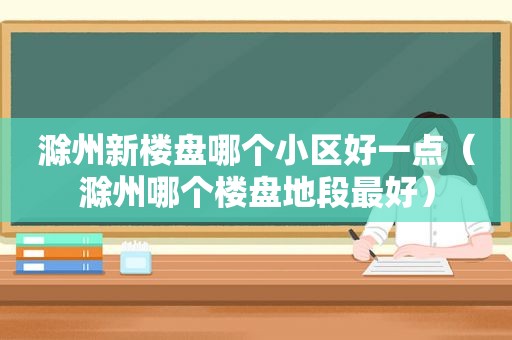 滁州新楼盘哪个小区好一点（滁州哪个楼盘地段最好）