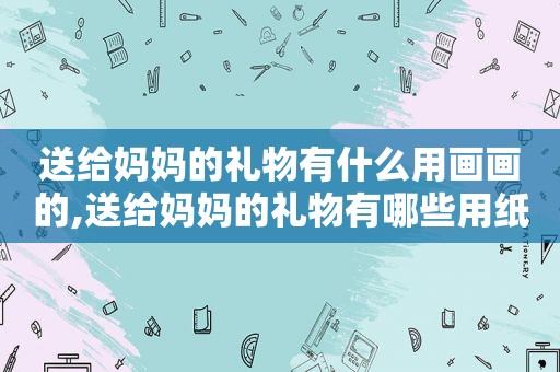 送给妈妈的礼物有什么用画画的,送给妈妈的礼物有哪些用纸折的