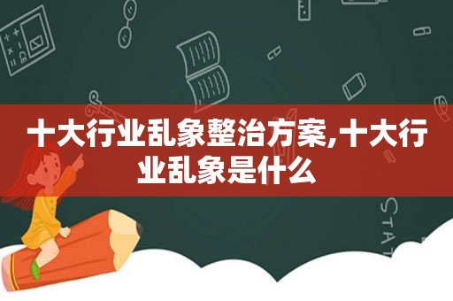 十大行业乱象整治方案,十大行业乱象是什么