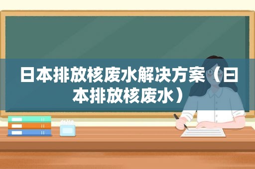 日本排放核废水解决方案（ *** 排放核废水）