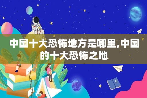 中国十大恐怖地方是哪里,中国的十大恐怖之地