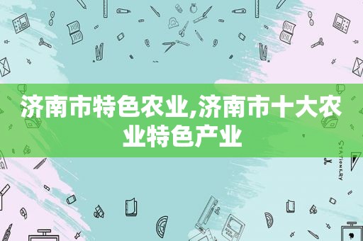 济南市特色农业,济南市十大农业特色产业