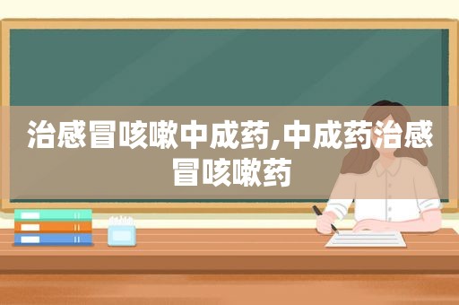 治感冒咳嗽中成药,中成药治感冒咳嗽药