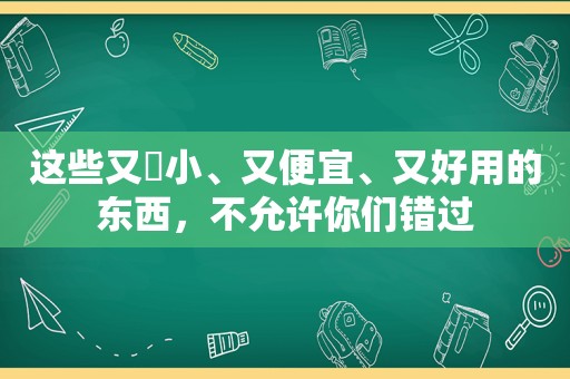 这些又️小、又便宜、又好用的东西，不允许你们错过