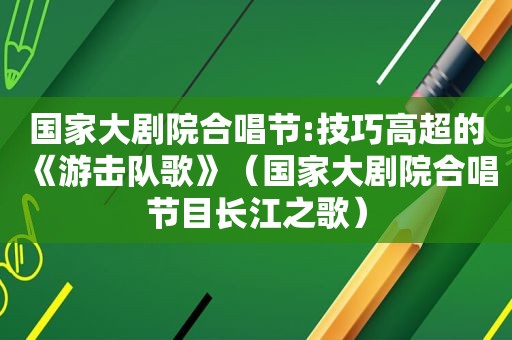 国家大剧院合唱节:技巧高超的《游击队歌》（国家大剧院合唱节目长江之歌）